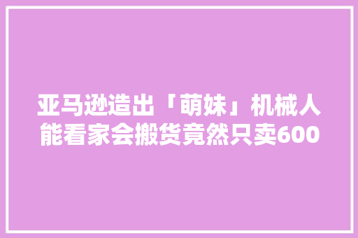亚马逊造出「萌妹」机械人能看家会搬货竟然只卖6000块