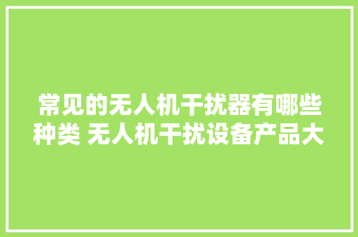 常见的无人机干扰器有哪些种类 无人机干扰设备产品大年夜全