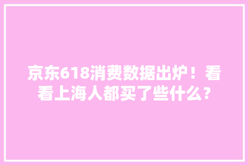 京东618消费数据出炉！看看上海人都买了些什么？ 京东618消费数据出炉！看看上海人都买了些什么？ 人工智能