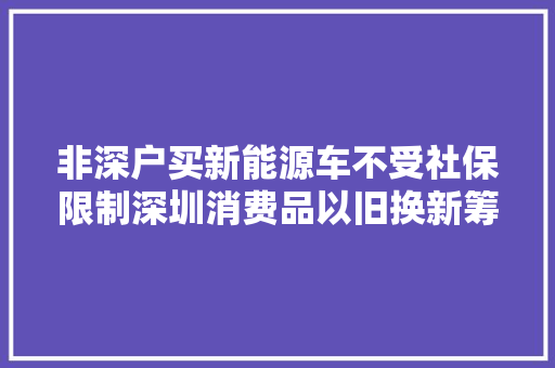 非深户买新能源车不受社保限制深圳消费品以旧换新筹划宣告