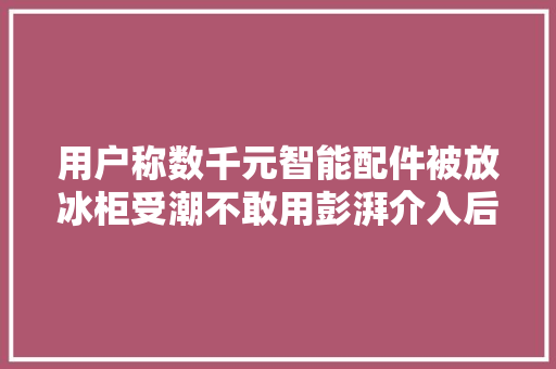 用户称数千元智能配件被放冰柜受潮不敢用彭湃介入后菜鸟驿站赔付