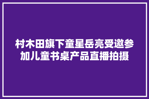 村木田旗下童星岳亮受邀参加儿童书桌产品直播拍摄