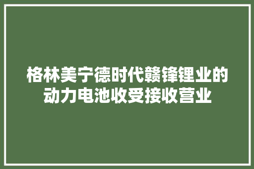 格林美宁德时代赣锋锂业的动力电池收受接收营业