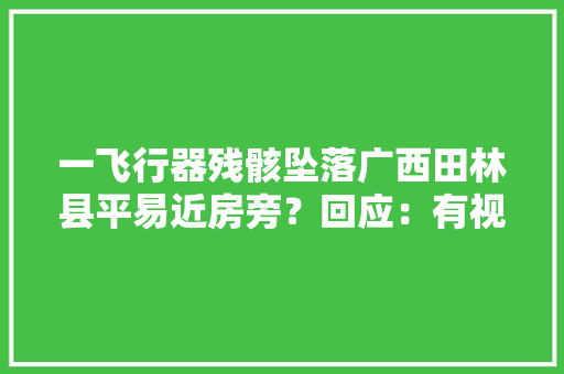 一飞行器残骸坠落广西田林县平易近房旁？回应：有视频是去年的今天没有问题发生 一飞行器残骸坠落广西田林县平易近房旁？回应：有视频是去年的今天没有问题发生 互联通信