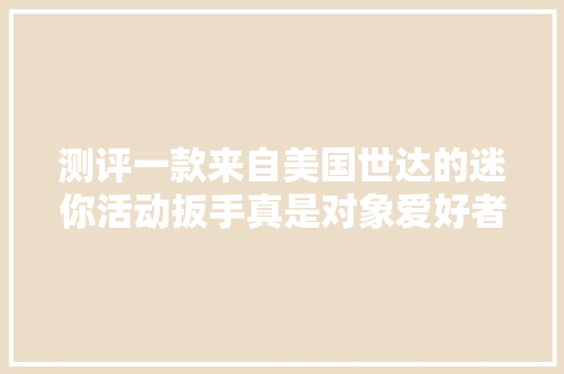 测评一款来自美国世达的迷你活动扳手真是对象爱好者的福音！