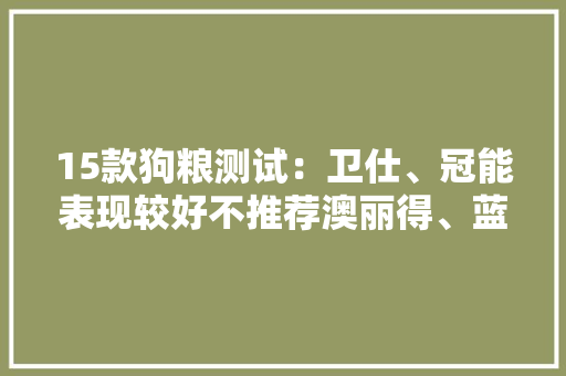 15款狗粮测试：卫仕、冠能表现较好不推荐澳丽得、蓝氏等3款