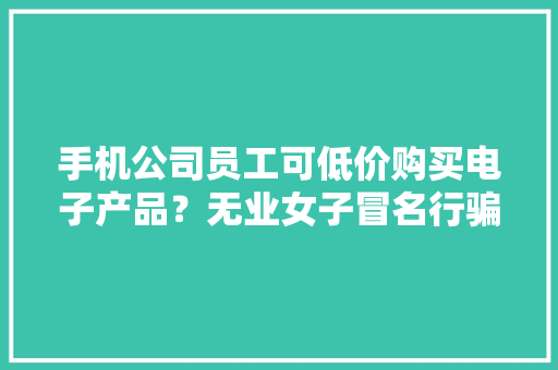手机公司员工可低价购买电子产品？无业女子冒名行骗被判刑 手机公司员工可低价购买电子产品？无业女子冒名行骗被判刑 人工智能