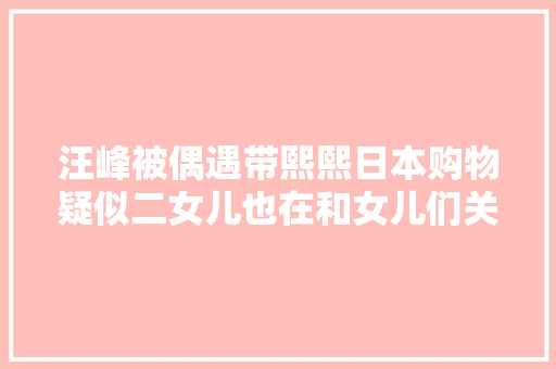 汪峰被偶遇带熙熙日本购物疑似二女儿也在和女儿们关系好好