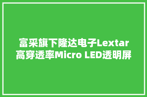 富采旗下隆达电子Lextar高穿透率Micro LED透明屏亮相上海ALE展