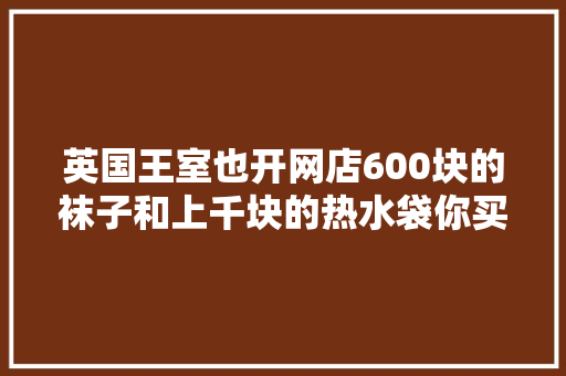 英国王室也开网店600块的袜子和上千块的热水袋你买吗？