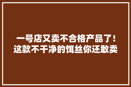 一号店又卖不合格产品了！这款不干净的饵丝你还敢卖吗？ 一号店又卖不合格产品了！这款不干净的饵丝你还敢卖吗？ 智能科技