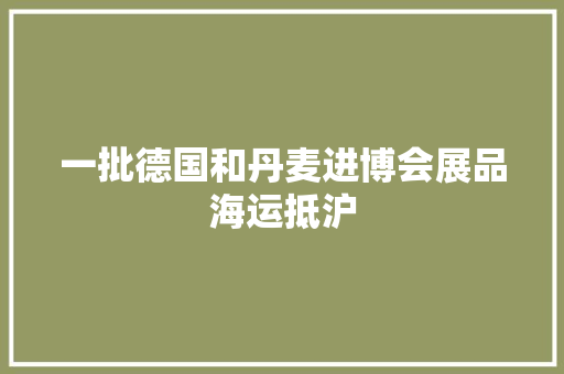 一批德国和丹麦进博会展品海运抵沪