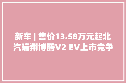 新车 | 售价13.58万元起北汽瑞翔博腾V2 EV上市竞争长安之星9 EV