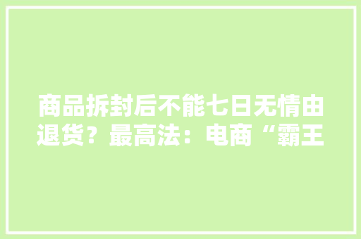 商品拆封后不能七日无情由退货？最高法：电商“霸王条目”无效