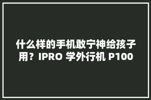 什么样的手机敢宁神给孩子用？IPRO 学外行机 P100开箱体验