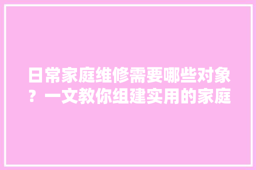 日常家庭维修需要哪些对象？一文教你组建实用的家庭维修对象包