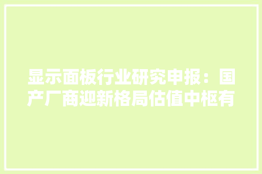 显示面板行业研究申报：国产厂商迎新格局估值中枢有望提升