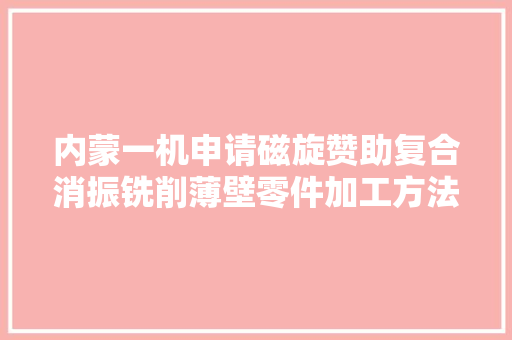 内蒙一机申请磁旋赞助复合消振铣削薄壁零件加工方法专利有效控制产品变形担保产品加工精度