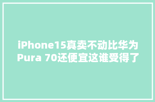 iPhone15真卖不动比华为Pura 70还便宜这谁受得了