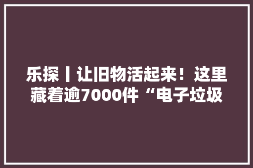 乐探丨让旧物活起来！这里藏着逾7000件“电子垃圾”