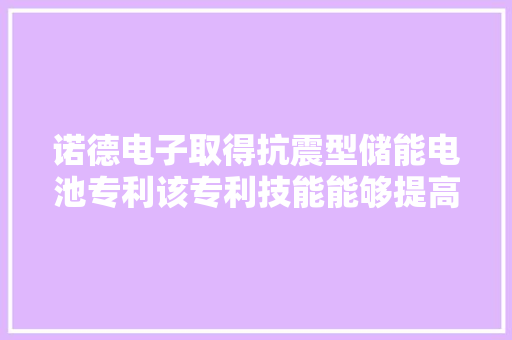 诺德电子取得抗震型储能电池专利该专利技能能够提高储能电池的装配稳定性从而提高外部防护