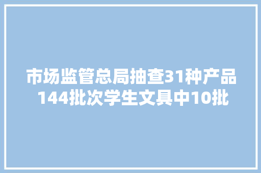 市场监管总局抽查31种产品 144批次学生文具中10批次产品不合格 市场监管总局抽查31种产品 144批次学生文具中10批次产品不合格 互联通信