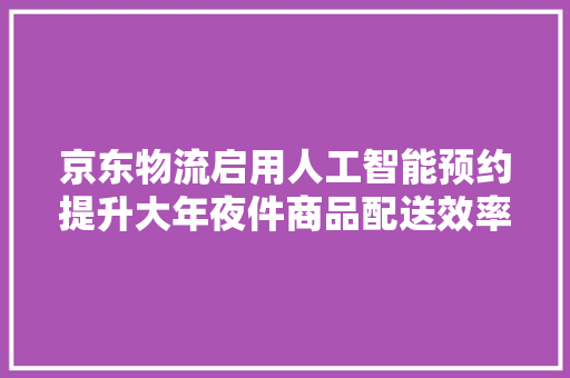 京东物流启用人工智能预约提升大年夜件商品配送效率 京东物流启用人工智能预约提升大年夜件商品配送效率 智能科技