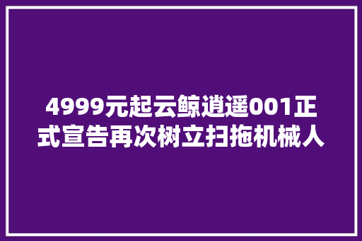 4999元起云鲸逍遥001正式宣告再次树立扫拖机械人市场新标杆