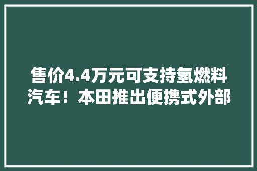 售价4.4万元可支持氢燃料汽车！本田推出便携式外部供电器！