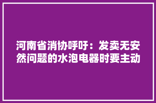 河南省消协呼吁：发卖无安然问题的水泡电器时要主动告知消费者