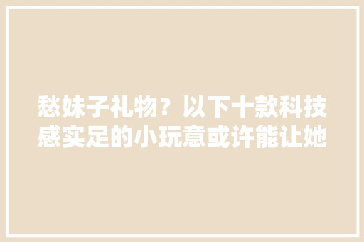 愁妹子礼物？以下十款科技感实足的小玩意或许能让她知足