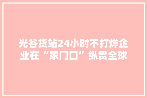 光谷货站24小时不打烊企业在“家门口”纵贯全球