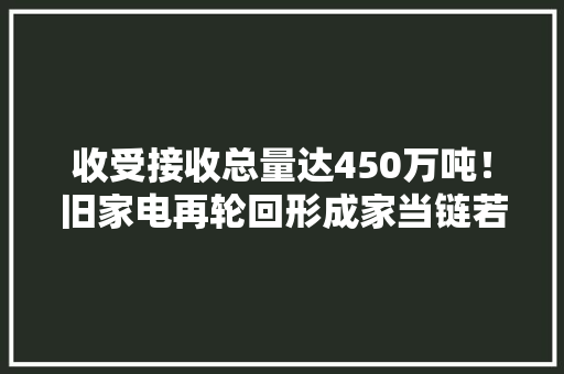 收受接收总量达450万吨！旧家电再轮回形成家当链若何“变废为宝”？ 收受接收总量达450万吨！旧家电再轮回形成家当链若何“变废为宝”？ 智能科技