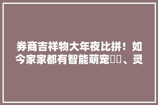 券商吉祥物大年夜比拼！如今家家都有智能萌宠犇犇、灵犀、海博士……你猜哪家人气高