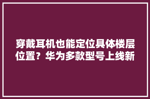 穿戴耳机也能定位具体楼层位置？华为多款型号上线新功能