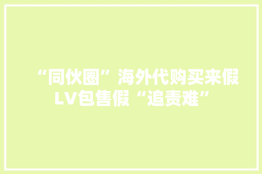 “同伙圈”海外代购买来假LV包售假“追责难” “同伙圈”海外代购买来假LV包售假“追责难” 互联通信