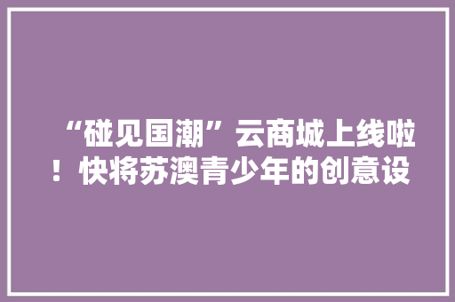 “碰见国潮”云商城上线啦！快将苏澳青少年的创意设计收入囊中 “碰见国潮”云商城上线啦！快将苏澳青少年的创意设计收入囊中 互联通信