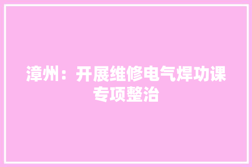 漳州：开展维修电气焊功课专项整治 漳州：开展维修电气焊功课专项整治 互联通信