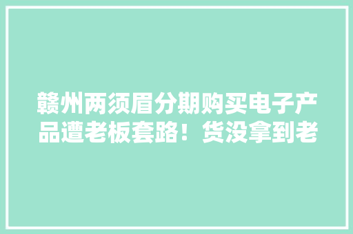 赣州两须眉分期购买电子产品遭老板套路！货没拿到老板跑路还要还款！ 赣州两须眉分期购买电子产品遭老板套路！货没拿到老板跑路还要还款！ 互联通信