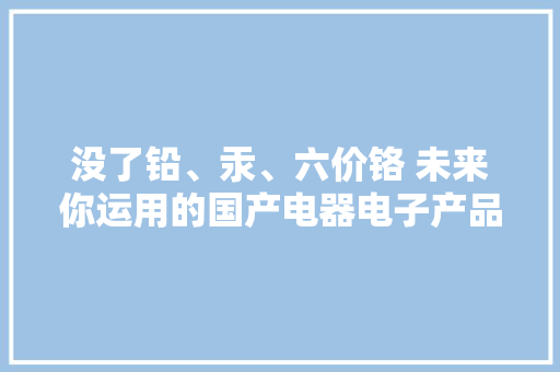 没了铅、汞、六价铬 未来你运用的国产电器电子产品将加倍绿色环保