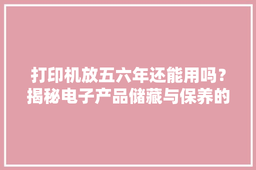打印机放五六年还能用吗？揭秘电子产品储藏与保养的最终奥秘！ 打印机放五六年还能用吗？揭秘电子产品储藏与保养的最终奥秘！ 互联通信