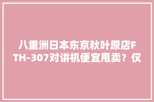 八重洲日本东京秋叶原店FTH-307对讲机便宜甩卖？仅售189元 八重洲日本东京秋叶原店FTH-307对讲机便宜甩卖？仅售189元 互联通信