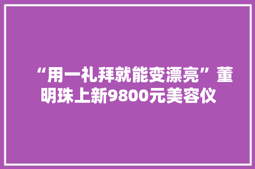 “用一礼拜就能变漂亮”董明珠上新9800元美容仪 “用一礼拜就能变漂亮”董明珠上新9800元美容仪 互联通信