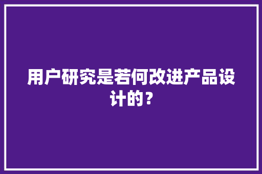用户研究是若何改进产品设计的？