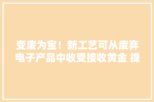 变废为宝！新工艺可从废弃电子产品中收受接收黄金 提取率达95%