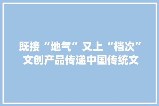 既接“地气”又上“档次” 文创产品传递中国传统文化精髓