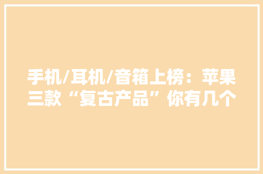 手机/耳机/音箱上榜：苹果三款“复古产品”你有几个？