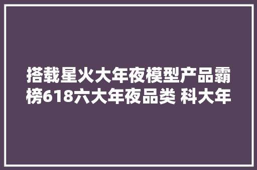 搭载星火大年夜模型产品霸榜618六大年夜品类 科大年夜讯飞显露AI“硬”实力