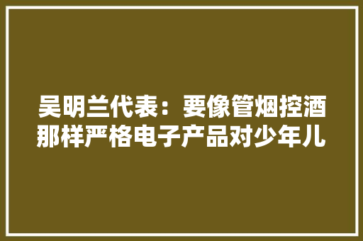 吴明兰代表：要像管烟控酒那样严格电子产品对少年儿童的发卖限制 吴明兰代表：要像管烟控酒那样严格电子产品对少年儿童的发卖限制 智能家居
