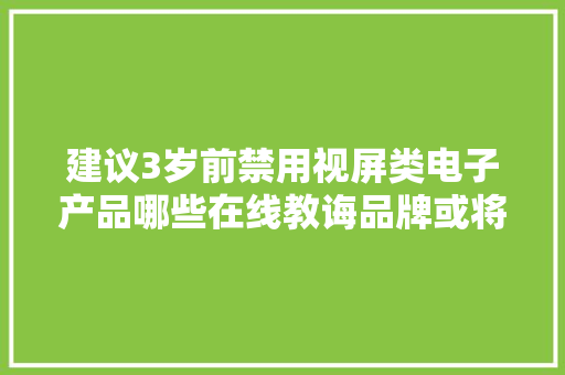 建议3岁前禁用视屏类电子产品哪些在线教诲品牌或将受影响？ 建议3岁前禁用视屏类电子产品哪些在线教诲品牌或将受影响？ 互联通信